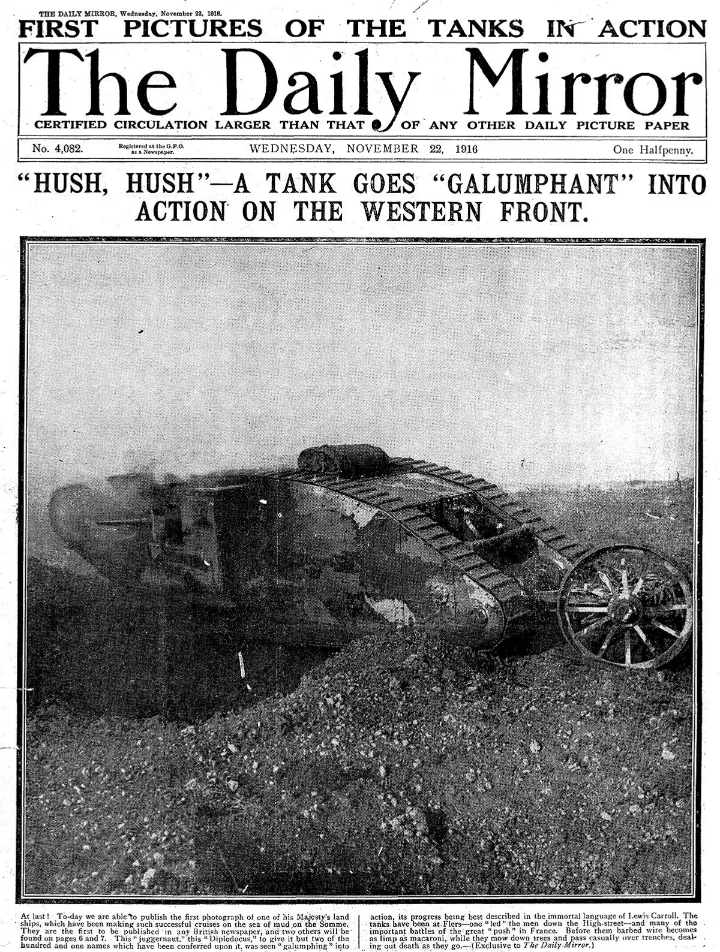 "Chut ! Un char entre triomphalement en action sur le front occidental."<br />"Galumphant" est un néologisme, repris à Lewis Carroll, l'auteur d'Alice au Pays des Merveilles, il désigne un déplacement lent mais victorieux, comme celui d'un très gros animal. <br />On pourra admirer au passage le travail de la propagande anglaise dans cette une du Daily Mirror le 22 novembre 1916. On transforme l'arrivée des chars en événement spectaculaire alors que leur impact réel est limité. Cette nouvelle arme secrète ("Hush- hush"), est irrésistible ("galumphant"), elle est britannique. <br />Source : The Daily Mirror, Royaume-Uni.
